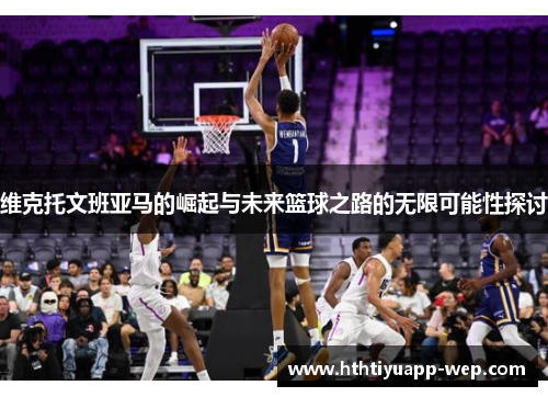 维克托文班亚马的崛起与未来篮球之路的无限可能性探讨