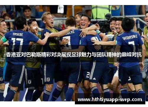 香港亚对巴勒斯精彩对决展现足球魅力与团队精神的巅峰对抗